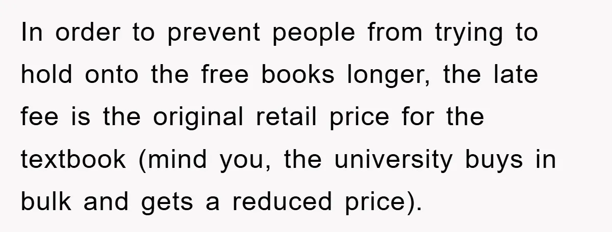 In order to prevent people from trying to hold onto the free books longer, the late fee is the original retail price for the textbook (mind you, the university buys...