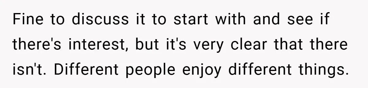 Fine to discuss it to start with and see if there's interest, but it's very clear that there isn't. Different people enjoy different things.