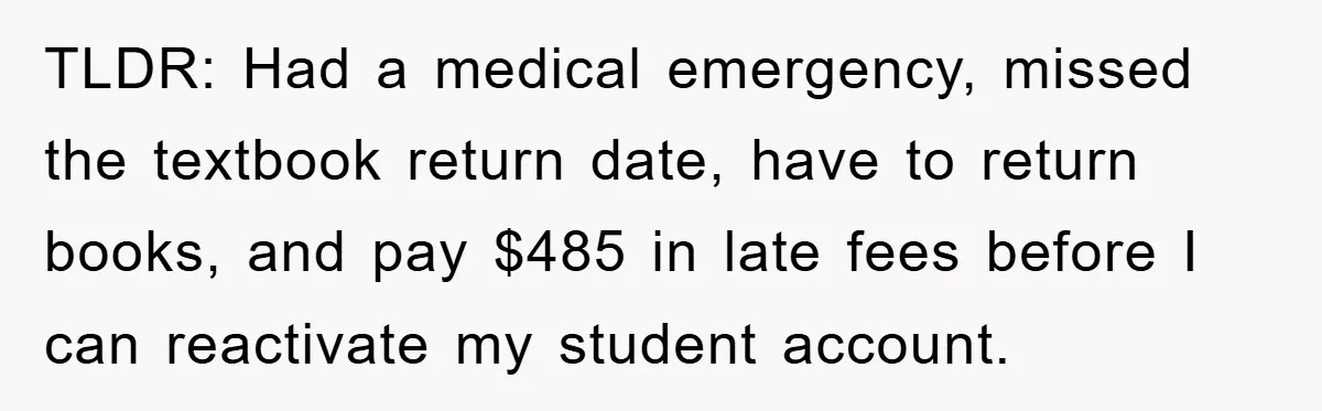 TLDR: Had a medical emergency, missed the textbook return date, have to return books, and pay $485 in late fees before I can reactivate my student account.