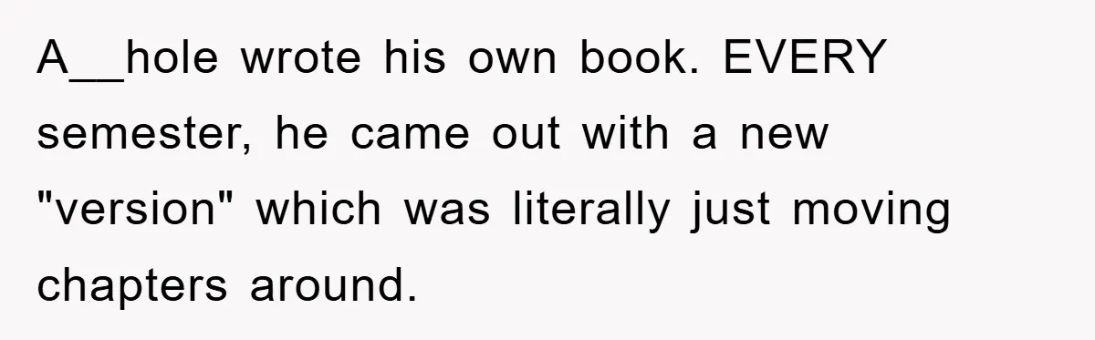 A__hole wrote his own book. EVERY semester, he came out with a new "version" which was literally just moving chapters around.