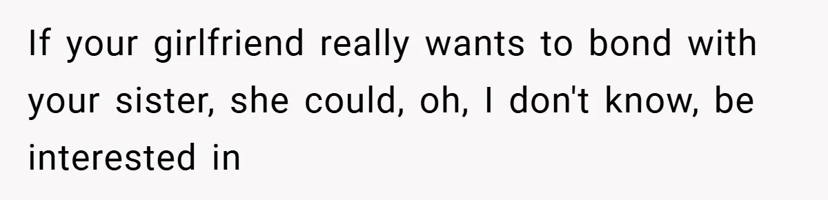 If your girlfriend really wants to bond with your sister, she could, oh, I don't know, be interested in