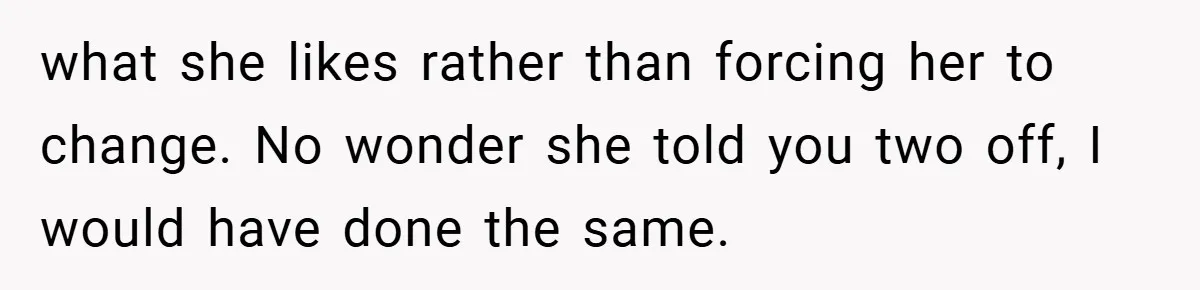 what she likes rather than forcing her to change. No wonder she told you two off, I would have done the same.