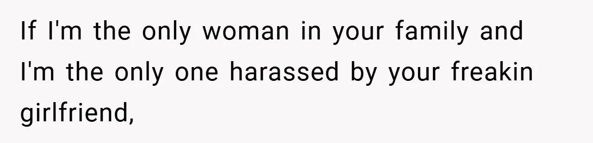 If I'm the only woman in your family and I'm the only one harassed by your freakin girlfriend,