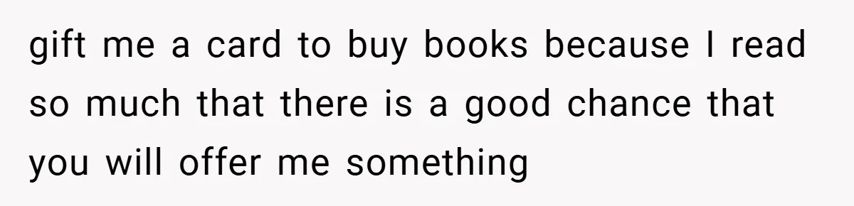 gift me a card to buy books because I read so much that there is a good chance that you will offer me something
