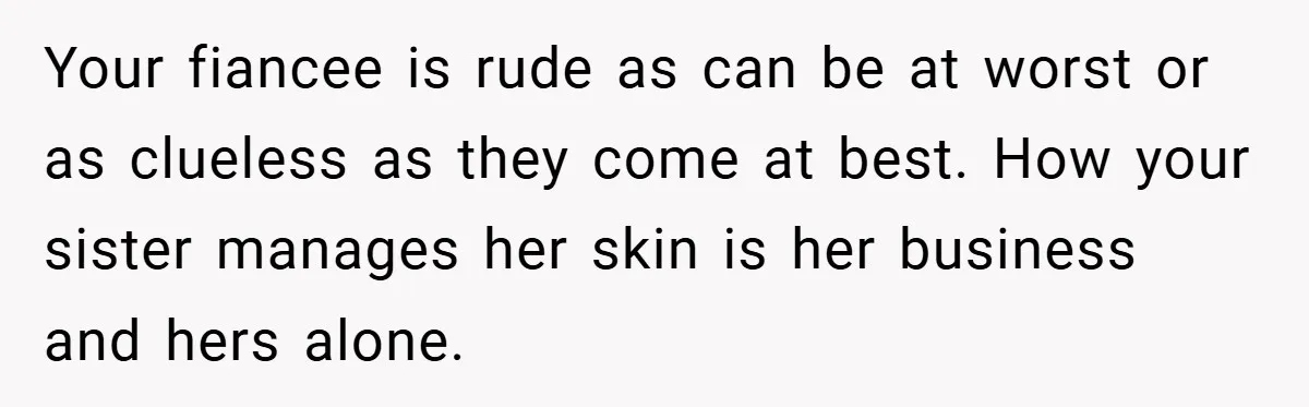 Your fiancee is rude as can be at worst or as clueless as they come at best. How your sister manages her skin is her business and hers alone.