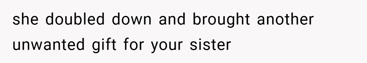 she doubled down and brought another unwanted gift for your sister