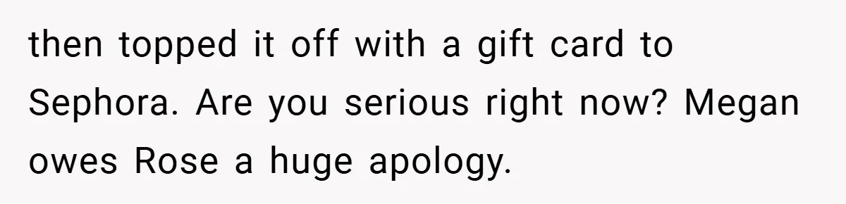 then topped it off with a gift card to Sephora. Are you serious right now? Megan owes Rose a huge apology.