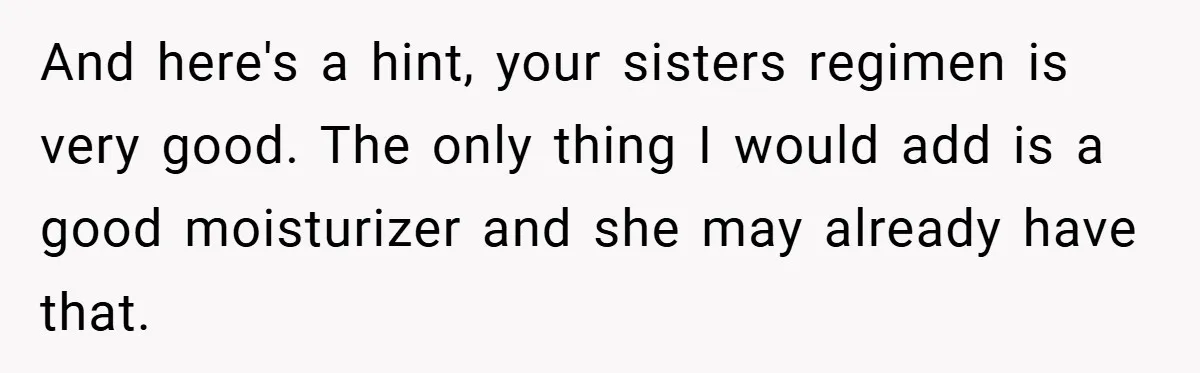 And here's a hint, your sisters regimen is very good. The only thing I would add is a good moisturizer and she may already have that.