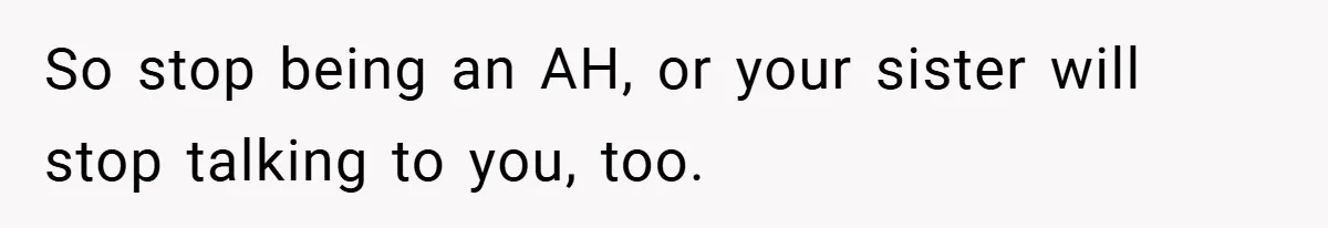 So stop being an AH, or your sister will stop talking to you, too.