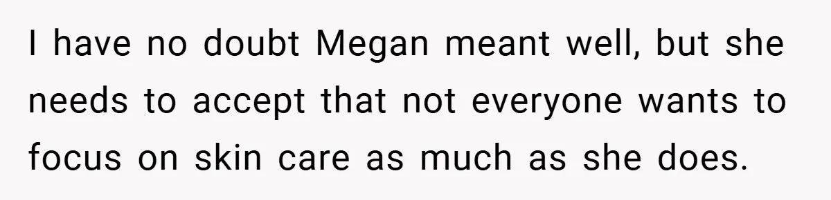 I have no doubt Megan meant well, but she needs to accept that not everyone wants to focus on skin care as much as she does.