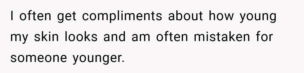 I often get compliments about how young my skin looks and am often mistaken for someone younger.