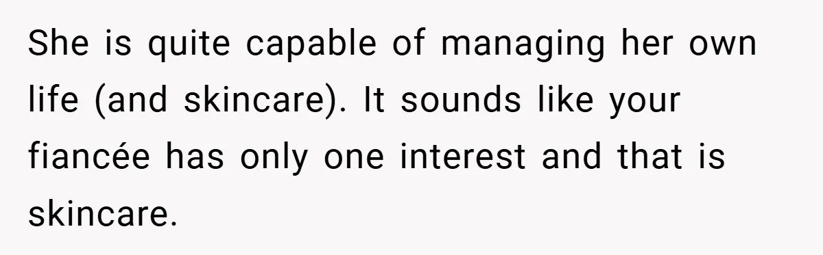 She is quite capable of managing her own life (and skincare). It sounds like your fiancée has only one interest and that is skincare.