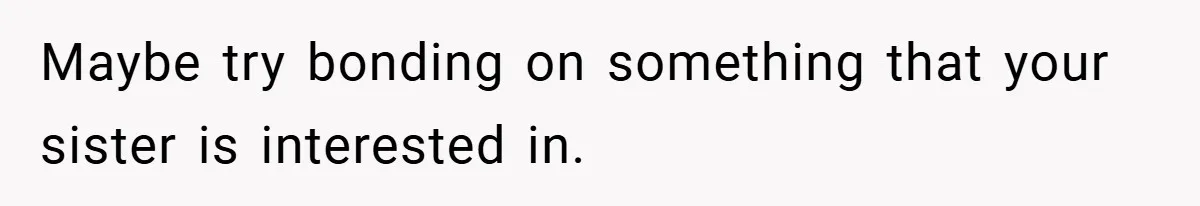 Maybe try bonding on something that your sister is interested in.