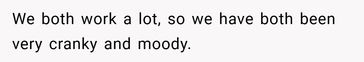 We both work a lot, so we have both been very cranky and moody.