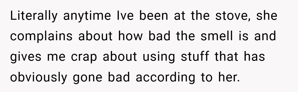 Literally anytime Ive been at the stove, she complains about how bad the smell is and gives me crap about using stuff that has obviously gone bad according to her.