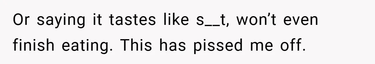 Or saying it tastes like s__t, won’t even finish eating. This has pissed me off.