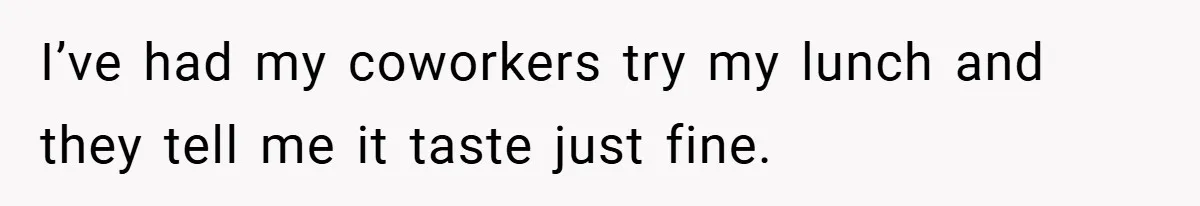 I’ve had my coworkers try my lunch and they tell me it taste just fine.