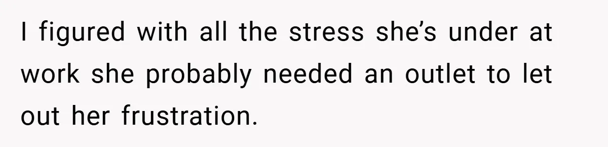 I figured with all the stress she’s under at work she probably needed an outlet to let out her frustration.