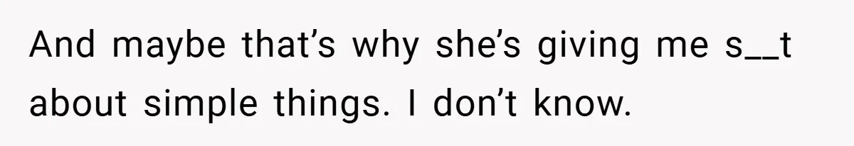 And maybe that’s why she’s giving me s__t about simple things. I don’t know.