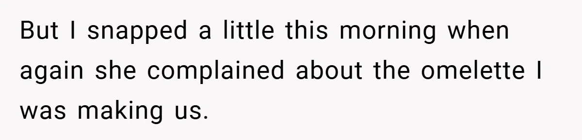 But I snapped a little this morning when again she complained about the omelette I was making us.