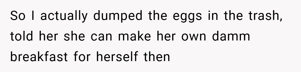 So I actually dumped the eggs in the trash, told her she can make her own damm breakfast for herself then