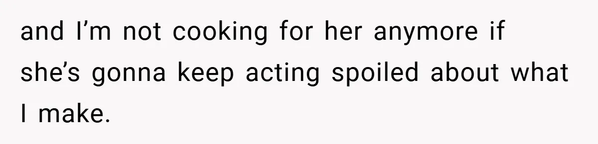 and I’m not cooking for her anymore if she’s gonna keep acting spoiled about what I make.