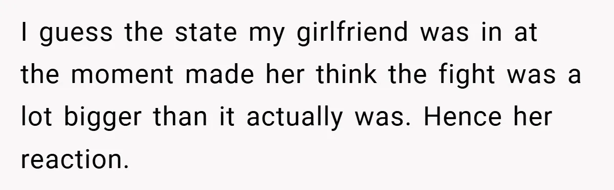 I guess the state my girlfriend was in at the moment made her think the fight was a lot bigger than it actually was. Hence her reaction.