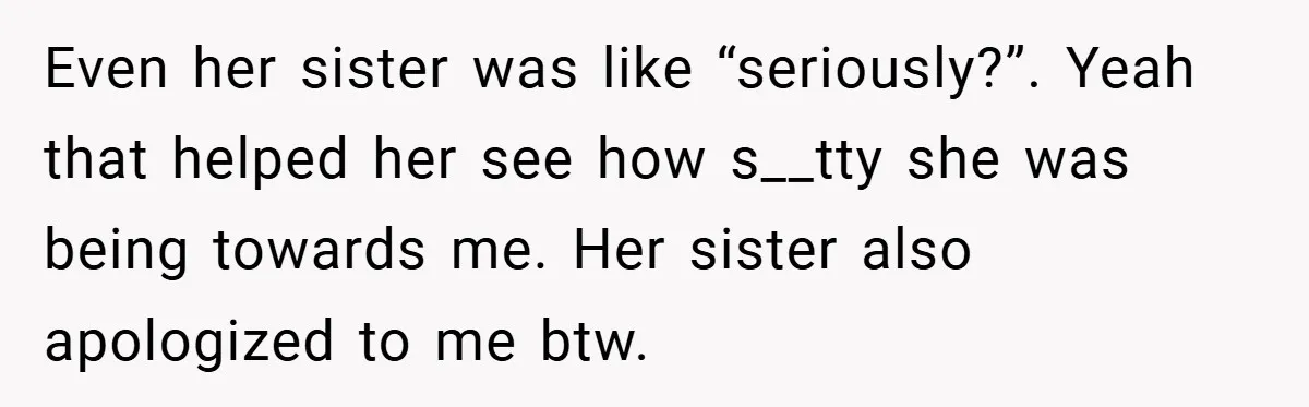 Even her sister was like “seriously?”. Yeah that helped her see how s__tty she was being towards me. Her sister also apologized to me btw.