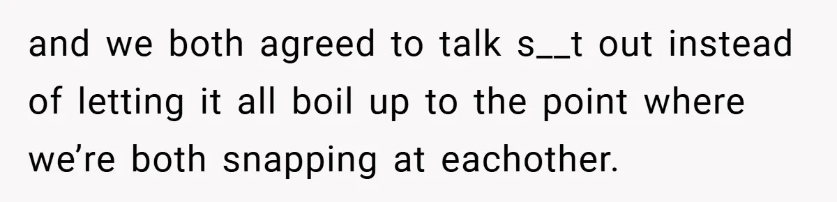 and we both agreed to talk s__t out instead of letting it all boil up to the point where we’re both snapping at eachother.