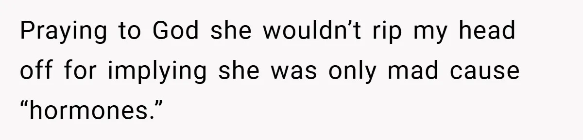 Praying to God she wouldn’t rip my head off for implying she was only mad cause “hormones.”