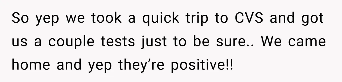 So yep we took a quick trip to CVS and got us a couple tests just to be sure.. We came home and yep they’re positive!!