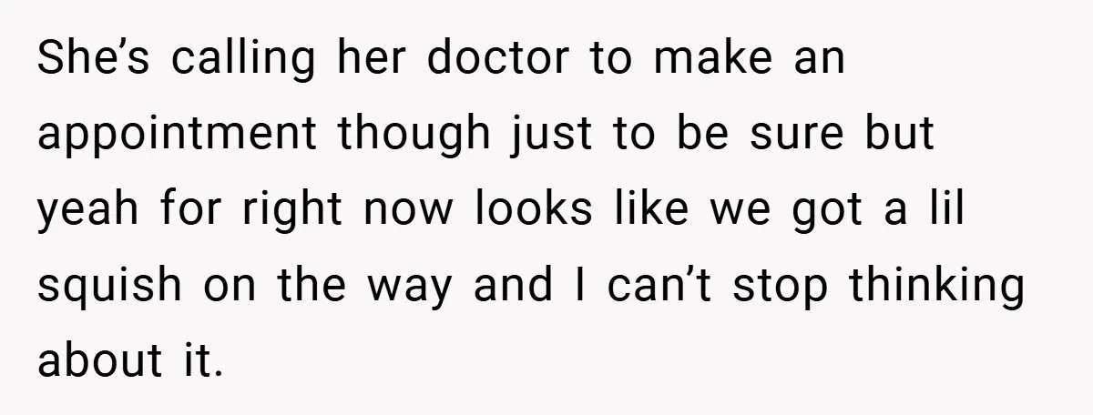 She’s calling her doctor to make an appointment though just to be sure but yeah for right now looks like we got a lil squish on the way and I...
