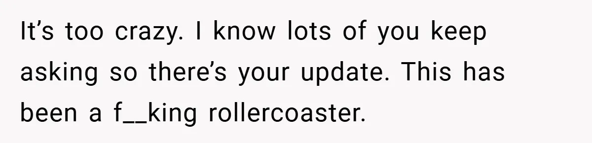 It’s too crazy. I know lots of you keep asking so there’s your update. This has been a f__king rollercoaster.