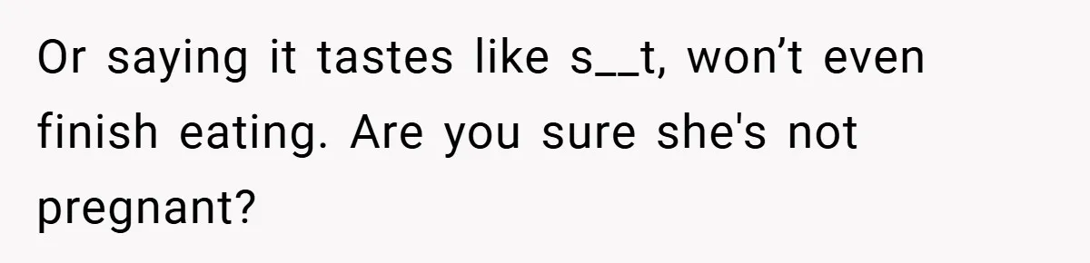 Or saying it tastes like s__t, won’t even finish eating. Are you sure she's not pregnant?