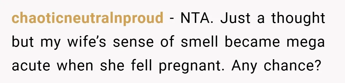 chaoticneutralnproud − NTA. Just a thought but my wife’s sense of smell became mega acute when she fell pregnant. Any chance?