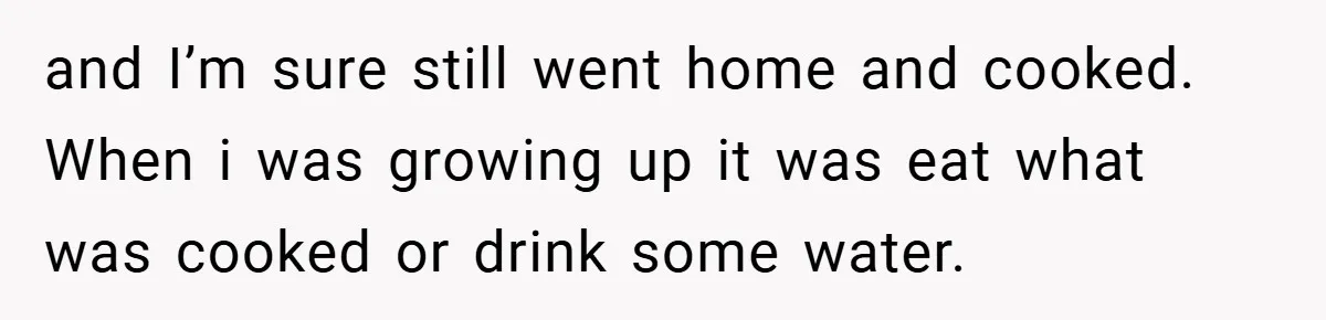 and I’m sure still went home and cooked. When i was growing up it was eat what was cooked or drink some water.