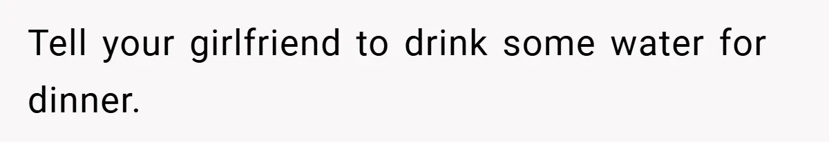 Tell your girlfriend to drink some water for dinner.