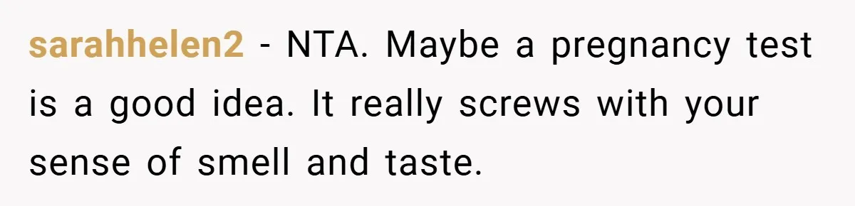 sarahhelen2 − NTA. Maybe a pregnancy test is a good idea. It really screws with your sense of smell and taste.