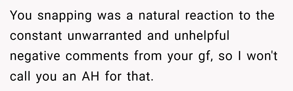 You snapping was a natural reaction to the constant unwarranted and unhelpful negative comments from your gf, so I won't call you an AH for that.