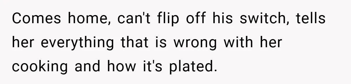 Comes home, can't flip off his switch, tells her everything that is wrong with her cooking and how it's plated.