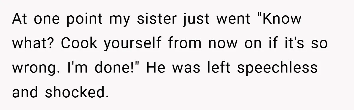 At one point my sister just went "Know what? Cook yourself from now on if it's so wrong. I'm done!" He was left speechless and shocked.