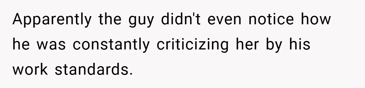 Apparently the guy didn't even notice how he was constantly criticizing her by his work standards.