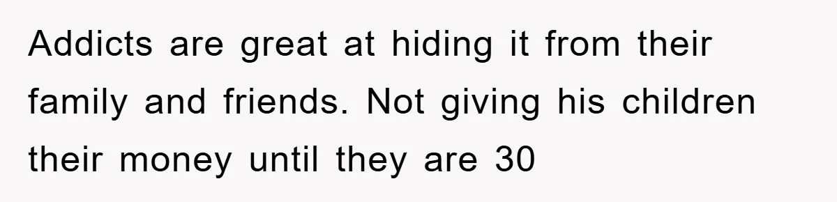 Addicts are great at hiding it from their family and friends. Not giving his children their money until they are 30