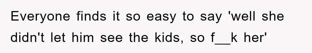 Everyone finds it so easy to say 'well she didn't let him see the kids, so f__k her'