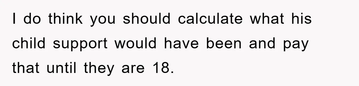 I do think you should calculate what his child support would have been and pay that until they are 18.
