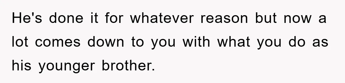 He's done it for whatever reason but now a lot comes down to you with what you do as his younger brother.