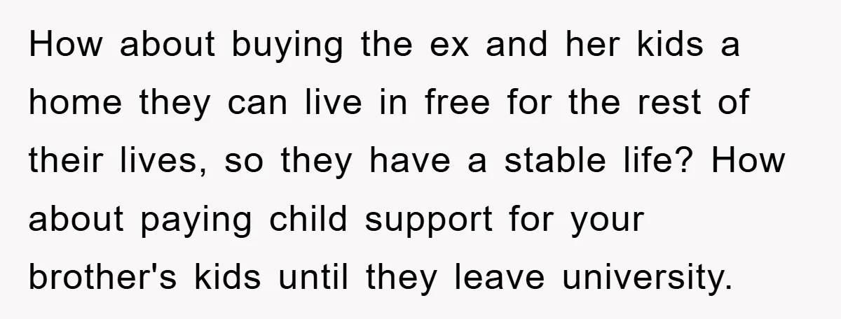 How about buying the ex and her kids a home they can live in free for the rest of their lives, so they have a stable life? How about paying...