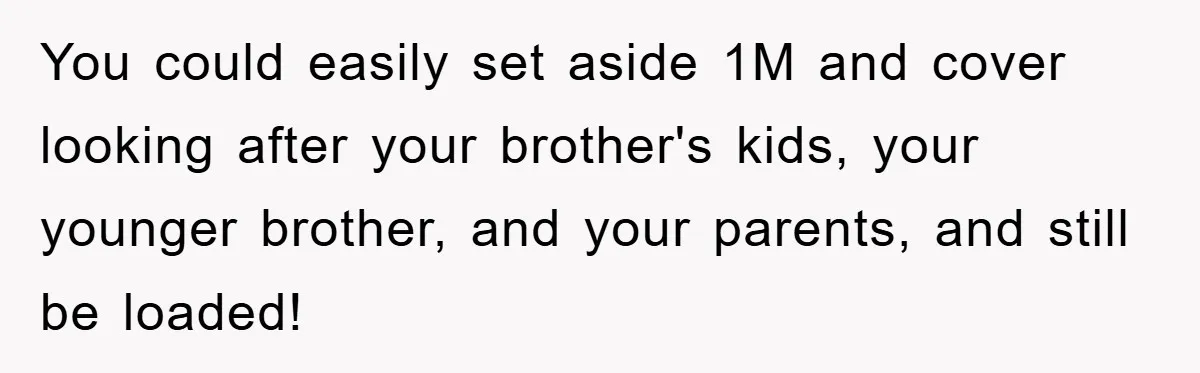 You could easily set aside 1M and cover looking after your brother's kids, your younger brother, and your parents, and still be loaded!