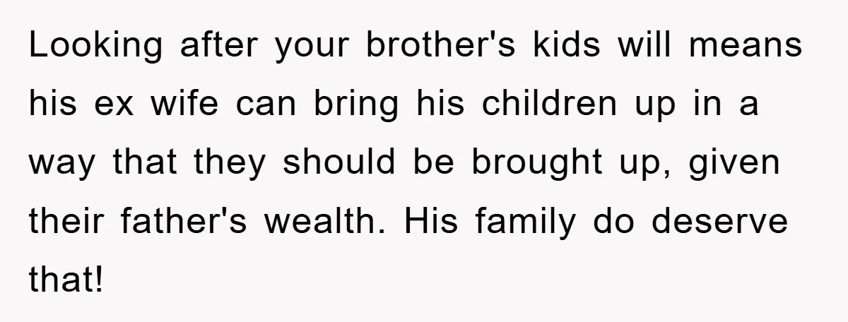 Looking after your brother's kids will means his ex wife can bring his children up in a way that they should be brought up, given their father's wealth. His family...