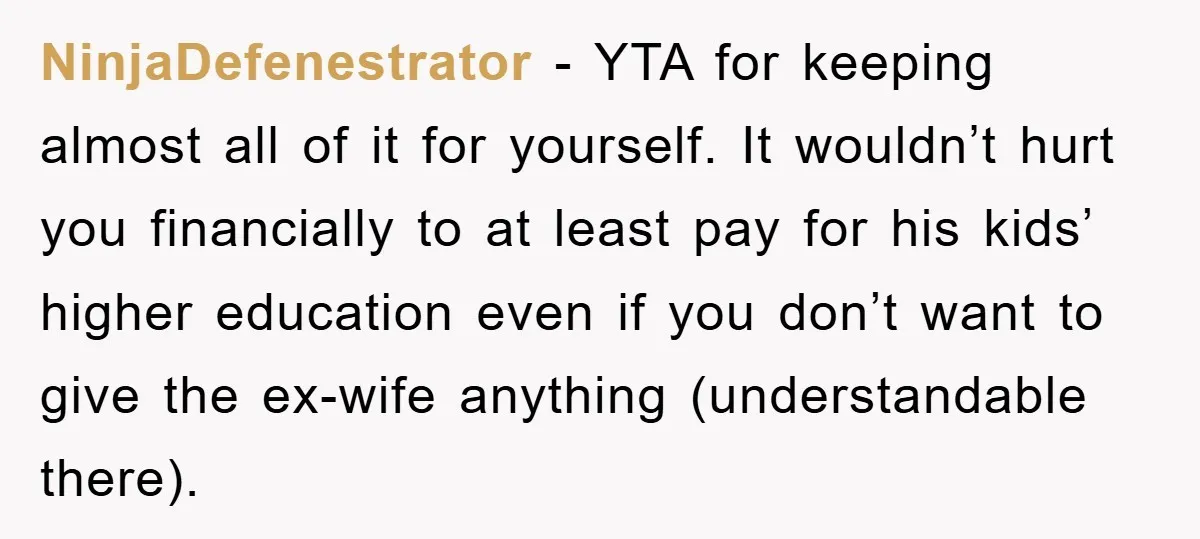 NinjaDefenestrator − YTA for keeping almost all of it for yourself. It wouldn’t hurt you financially to at least pay for his kids’ higher education even if you don’t want...